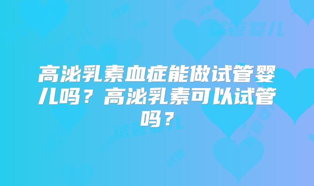 高泌乳素血症能做试管婴儿吗？高泌乳素可以试管吗？