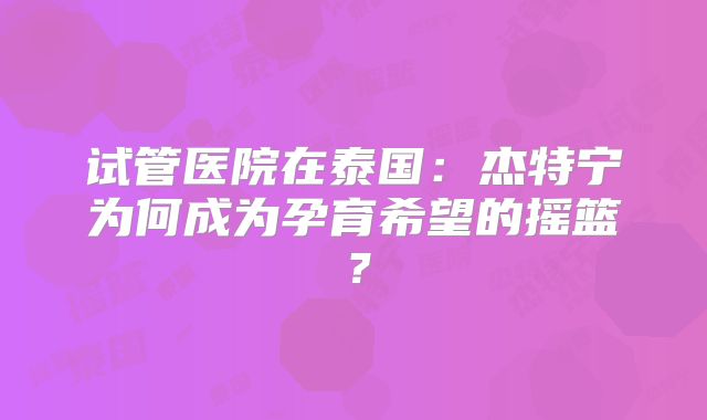 试管医院在泰国：杰特宁为何成为孕育希望的摇篮？