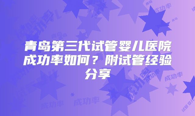 青岛第三代试管婴儿医院成功率如何?附试管经验分享