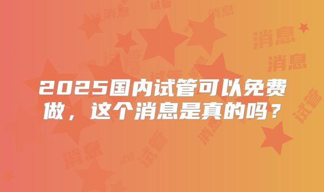 2025国内试管可以免费做，这个消息是真的吗？