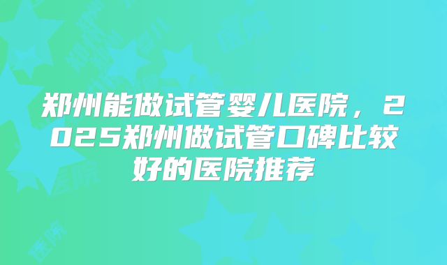 郑州能做试管婴儿医院，2025郑州做试管口碑比较好的医院推荐