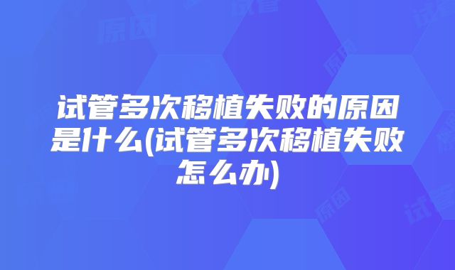 试管多次移植失败的原因是什么(试管多次移植失败怎么办)