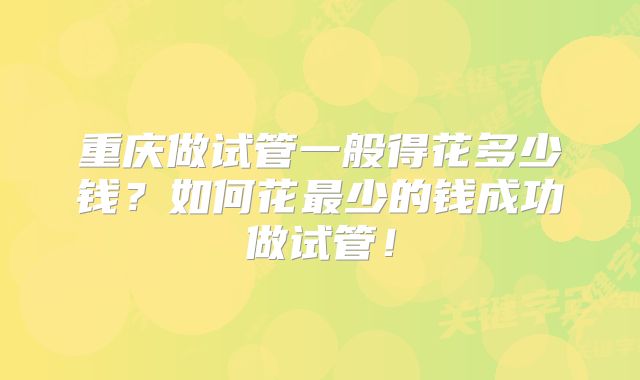 重庆做试管一般得花多少钱?如何花最少的钱成功做试管!