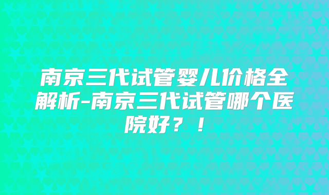 南京三代试管婴儿价格全解析-南京三代试管哪个医院好?!