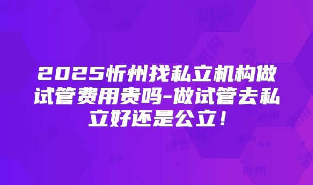 2025忻州找私立机构做试管费用贵吗-做试管去私立好还是公立！