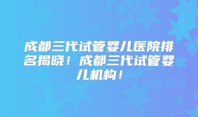 成都三代试管婴儿医院排名揭晓！成都三代试管婴儿机构！