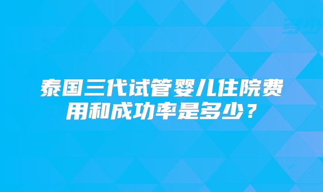 泰国三代试管婴儿住院费用和成功率是多少?