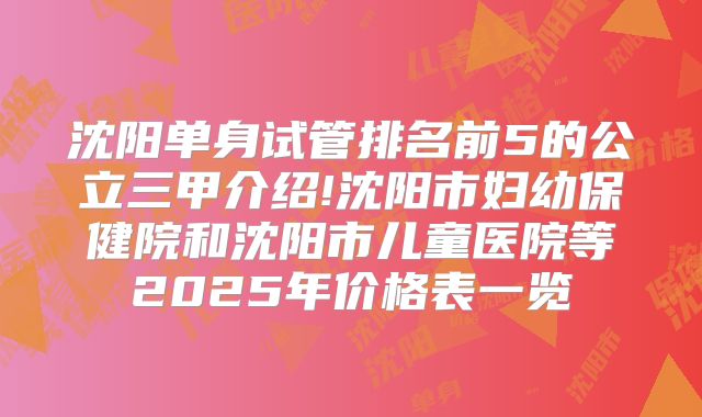 沈阳单身试管排名前5的公立三甲介绍!沈阳市妇幼保健院和沈阳市儿童医院等2025年价格表一览