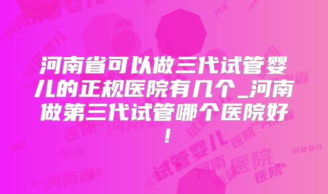 河南省可以做三代试管婴儿的正规医院有几个_河南做第三代试管哪个医院好!