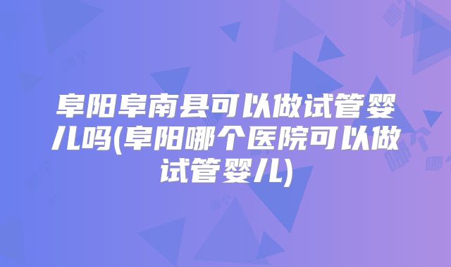 阜阳阜南县可以做试管婴儿吗(阜阳哪个医院可以做试管婴儿)