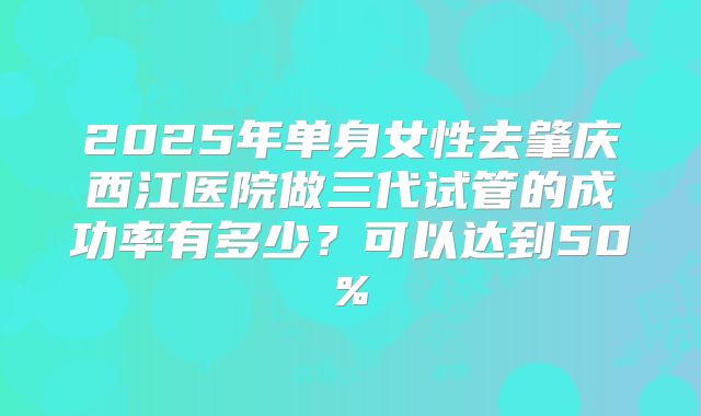 2025年单身女性去肇庆西江医院做三代试管的成功率有多少？可以达到50%