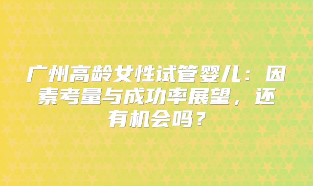 广州高龄女性试管婴儿：因素考量与成功率展望，还有机会吗？