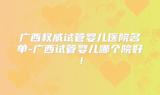 广西权威试管婴儿医院名单-广西试管婴儿哪个院好！
