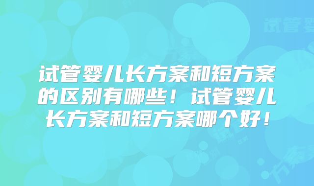 试管婴儿长方案和短方案的区别有哪些！试管婴儿长方案和短方案哪个好！