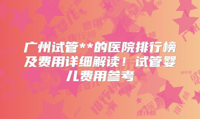 广州试管**的医院排行榜及费用详细解读！试管婴儿费用参考