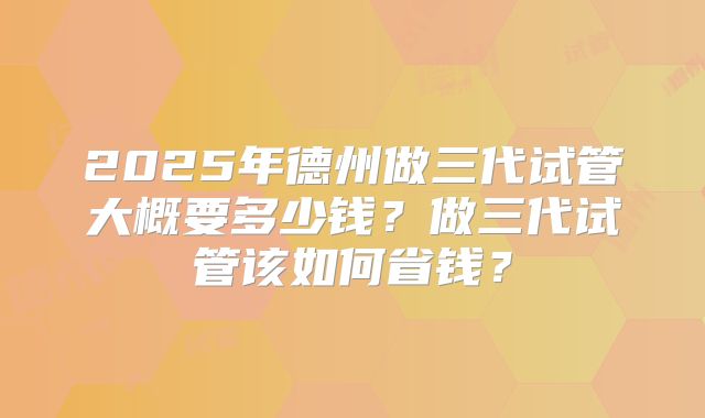 2025年德州做三代试管大概要多少钱?做三代试管该如何省钱?