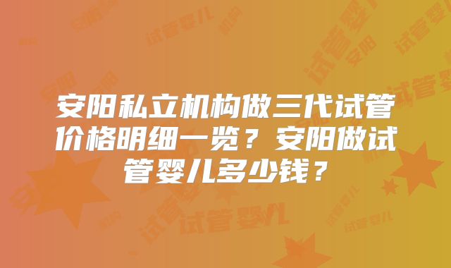 安阳私立机构做三代试管价格明细一览？安阳做试管婴儿多少钱？