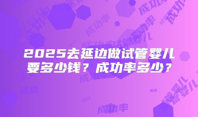 2025去延边做试管婴儿要多少钱？成功率多少？