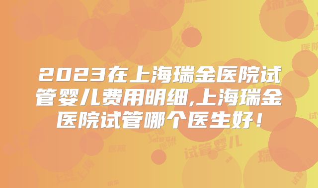 2023在上海瑞金医院试管婴儿费用明细,上海瑞金医院试管哪个医生好！