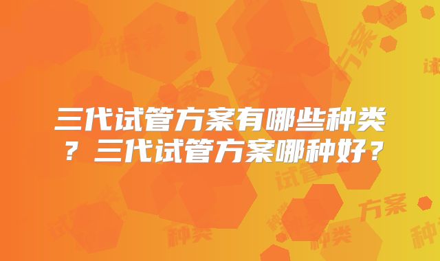 三代试管方案有哪些种类？三代试管方案哪种好？