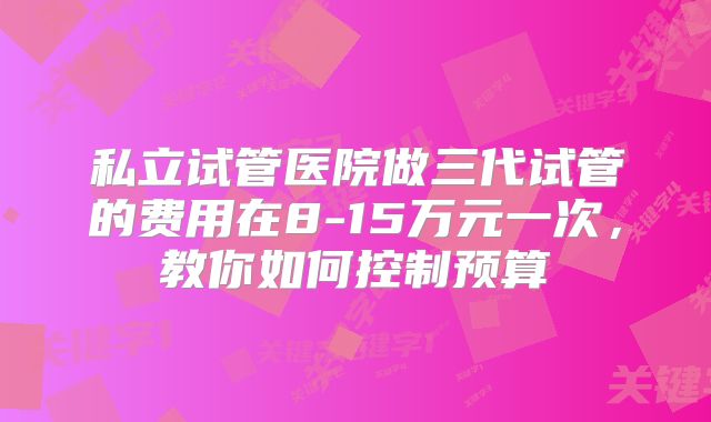 私立试管医院做三代试管的费用在8-15万元一次，教你如何控制预算