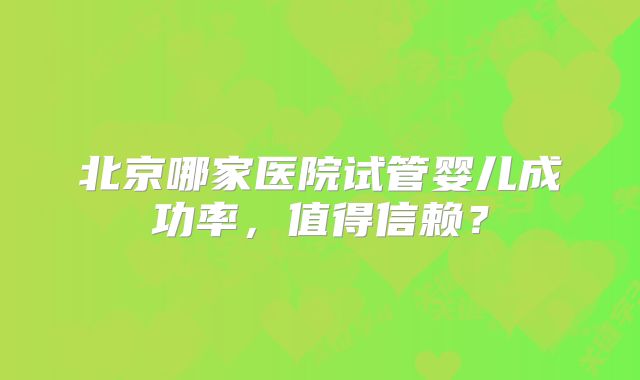 北京哪家医院试管婴儿成功率，值得信赖？