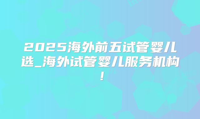 2025海外前五试管婴儿选_海外试管婴儿服务机构！
