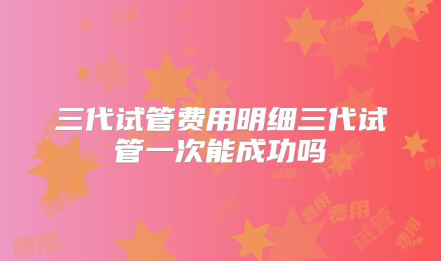 三代试管费用明细三代试管一次能成功吗