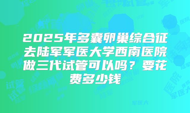 2025年多囊卵巢综合征去陆军军医大学西南医院做三代试管可以吗？要花费多少钱