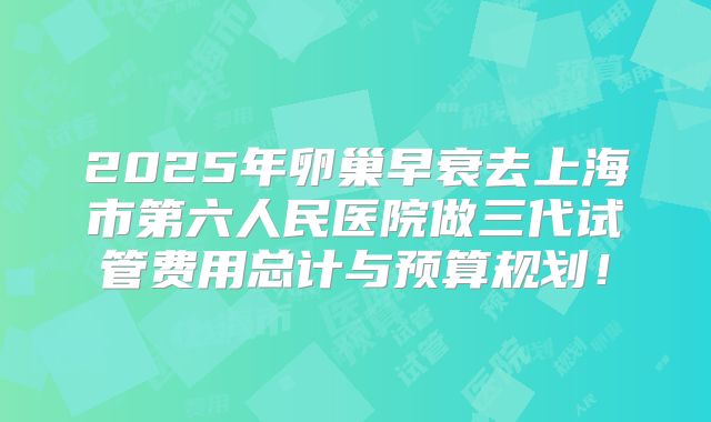 2025年卵巢早衰去上海市第六人民医院做三代试管费用总计与预算规划！