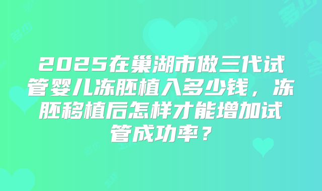 2025在巢湖市做三代试管婴儿冻胚植入多少钱,冻胚移植后怎样才能增加试管成功率?