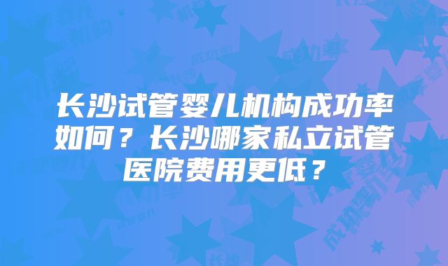 长沙试管婴儿机构成功率如何？长沙哪家私立试管医院费用更低？