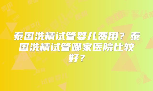 泰国洗精试管婴儿费用？泰国洗精试管哪家医院比较好？
