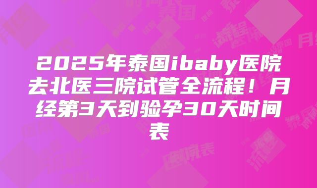 2025年泰国ibaby医院去北医三院试管全流程！月经第3天到验孕30天时间表
