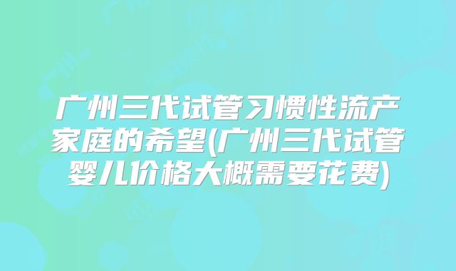 广州三代试管习惯性流产家庭的希望(广州三代试管婴儿价格大概需要花费)