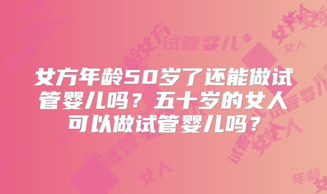 女方年龄50岁了还能做试管婴儿吗？五十岁的女人可以做试管婴儿吗？