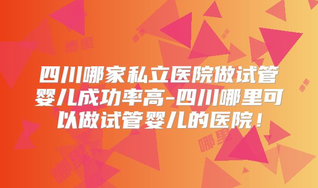 四川哪家私立医院做试管婴儿成功率高-四川哪里可以做试管婴儿的医院！