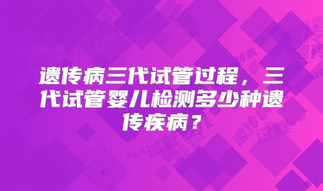 遗传病三代试管过程，三代试管婴儿检测多少种遗传疾病？