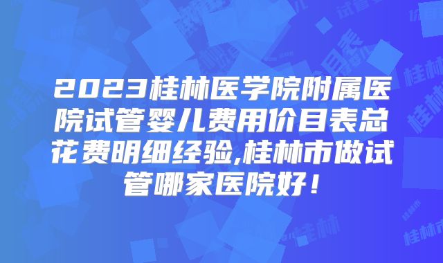 2023桂林医学院附属医院试管婴儿费用价目表总花费明细经验,桂林市做试管哪家医院好！