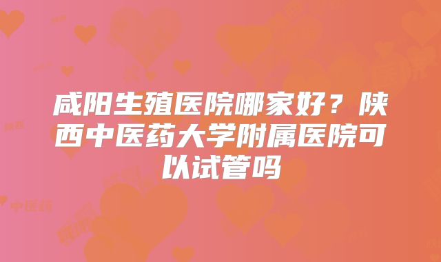 咸阳生殖医院哪家好？陕西中医药大学附属医院可以试管吗
