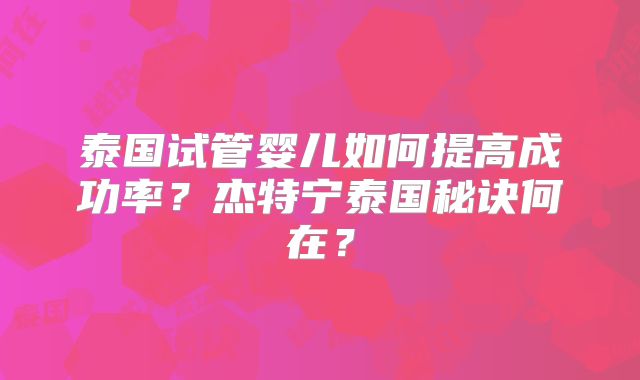 泰国试管婴儿如何提高成功率?杰特宁泰国秘诀何在?