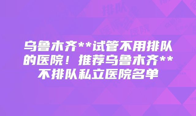 乌鲁木齐**试管不用排队的医院！推荐乌鲁木齐**不排队私立医院名单