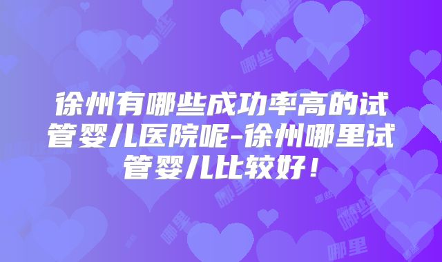 徐州有哪些成功率高的试管婴儿医院呢-徐州哪里试管婴儿比较好！