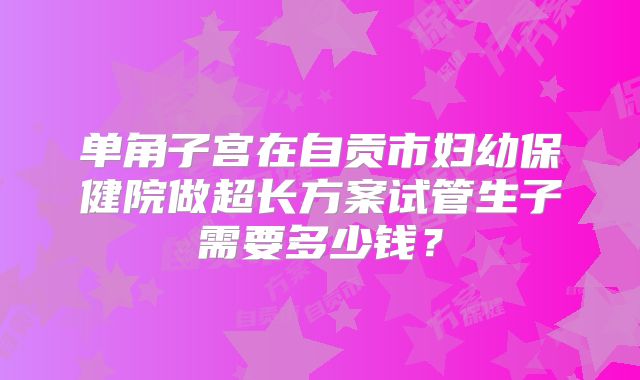 单角子宫在自贡市妇幼保健院做超长方案试管生子需要多少钱？