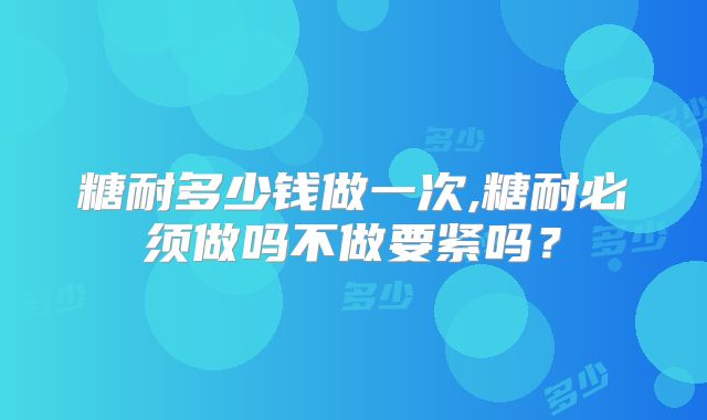 糖耐多少钱做一次,糖耐必须做吗不做要紧吗？