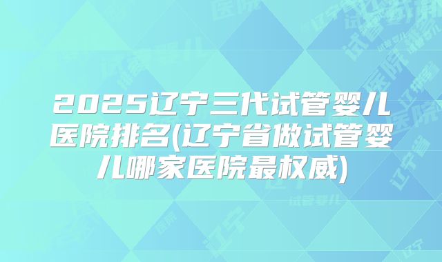 2025辽宁三代试管婴儿医院排名(辽宁省做试管婴儿哪家医院最权威)