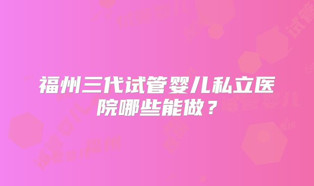 福州三代试管婴儿私立医院哪些能做？