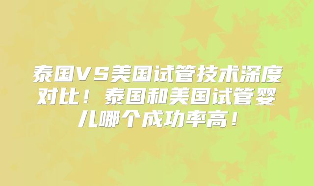 泰国VS美国试管技术深度对比！泰国和美国试管婴儿哪个成功率高！
