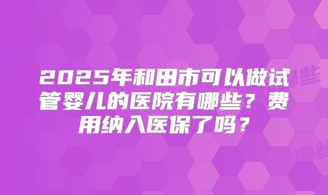 2025年和田市可以做试管婴儿的医院有哪些?费用纳入医保了吗?