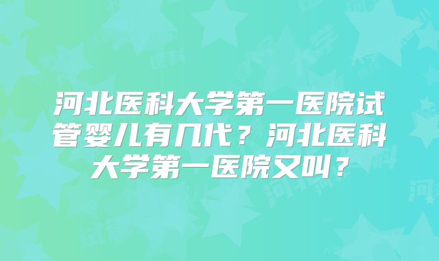 河北医科大学第一医院试管婴儿有几代？河北医科大学第一医院又叫？